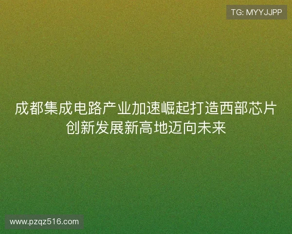 成都集成电路产业加速崛起打造西部芯片创新发展新高地迈向未来